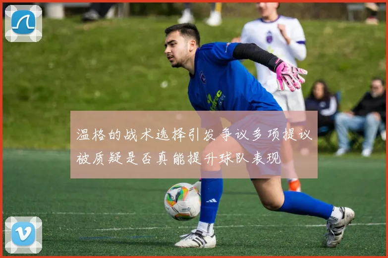 温格的战术选择引发争议多项提议被质疑是否真能提升球队表现