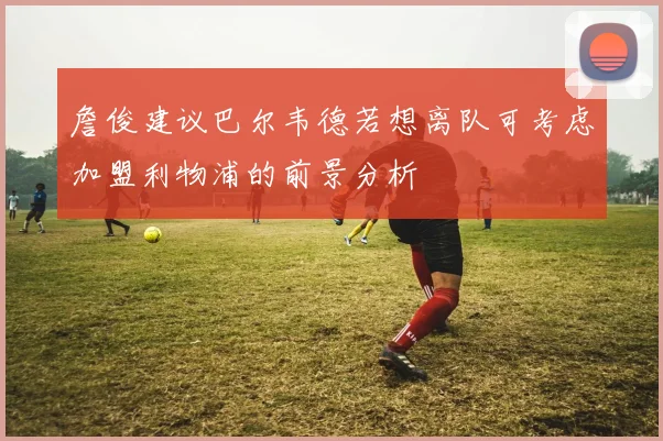 詹俊建议巴尔韦德若想离队可考虑加盟利物浦的前景分析