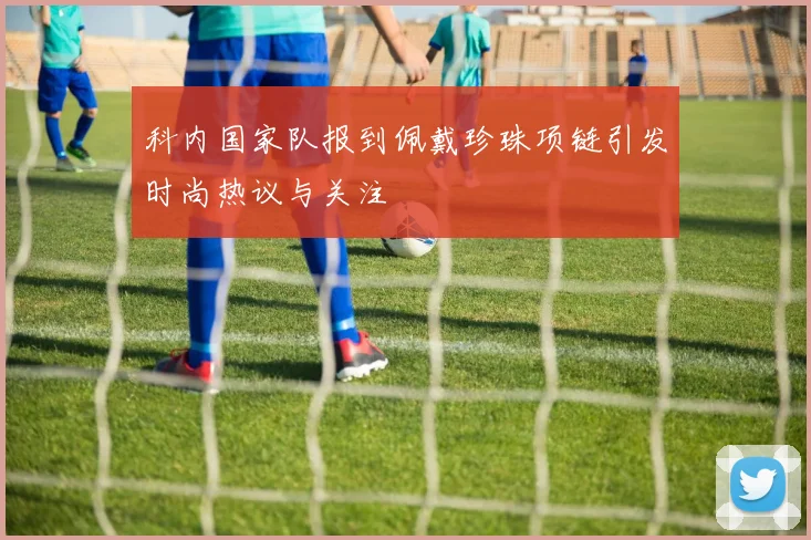科内国家队报到佩戴珍珠项链引发时尚热议与关注