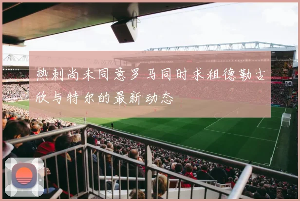 热刺尚未同意罗马同时求租德勒古欣与特尔的最新动态