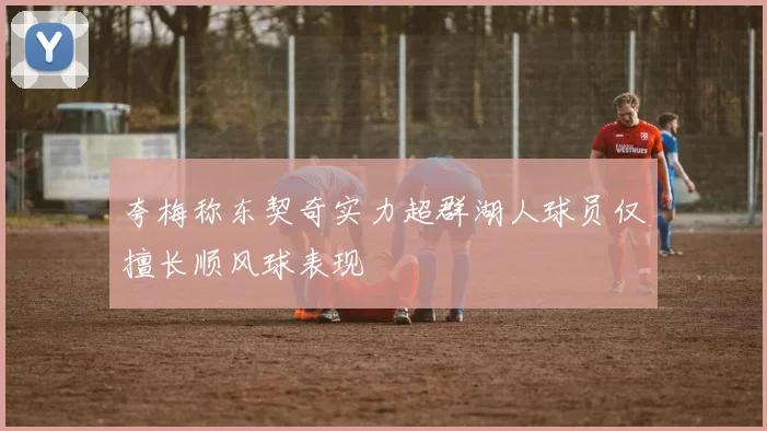 夸梅称东契奇实力超群湖人球员仅擅长顺风球表现