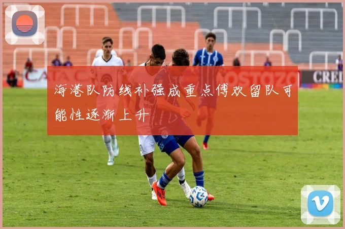海港队防线补强成重点傅欢留队可能性逐渐上升