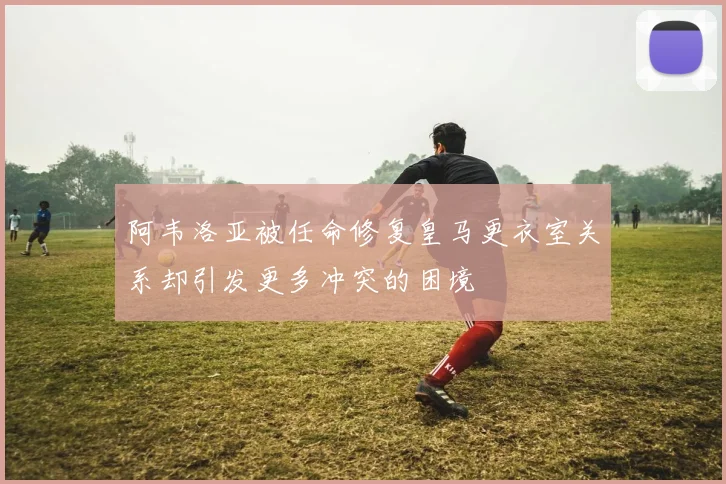 阿韦洛亚被任命修复皇马更衣室关系却引发更多冲突的困境
