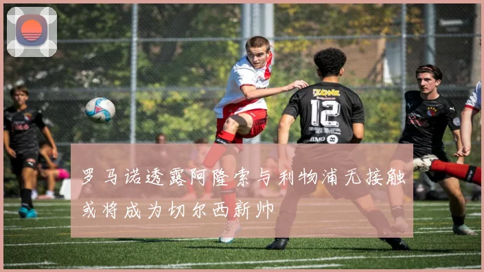 罗马诺透露阿隆索与利物浦无接触或将成为切尔西新帅