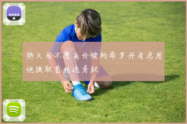 热火或不愿高价续约希罗并考虑用他换取首轮选秀权