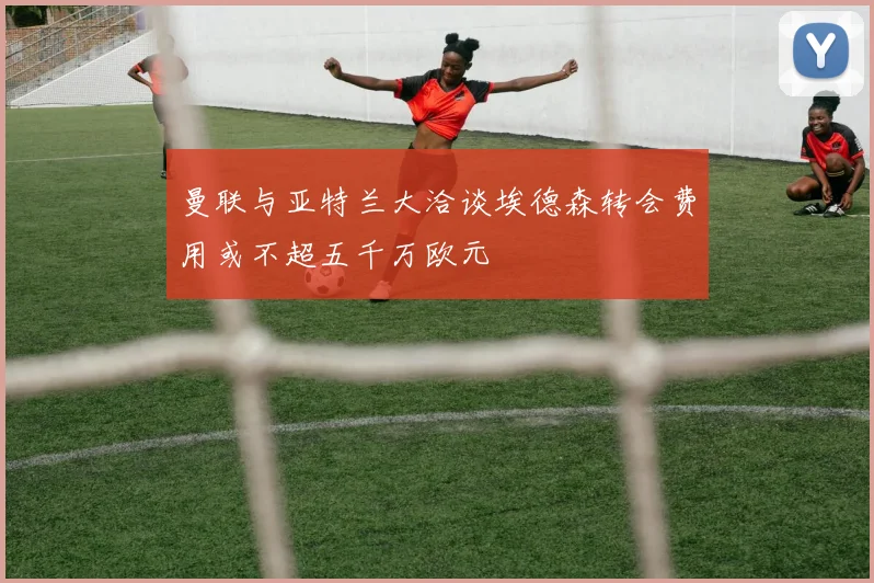 曼联与亚特兰大洽谈埃德森转会费用或不超五千万欧元