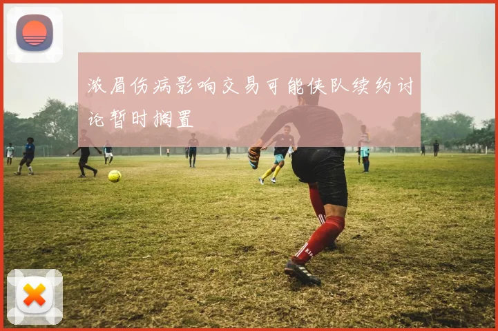 浓眉伤病影响交易可能侠队续约讨论暂时搁置