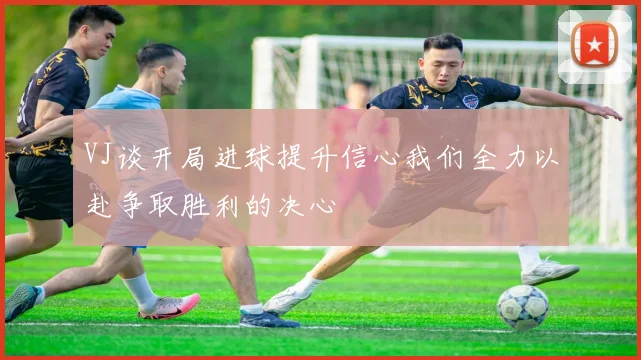 VJ谈开局进球提升信心我们全力以赴争取胜利的决心