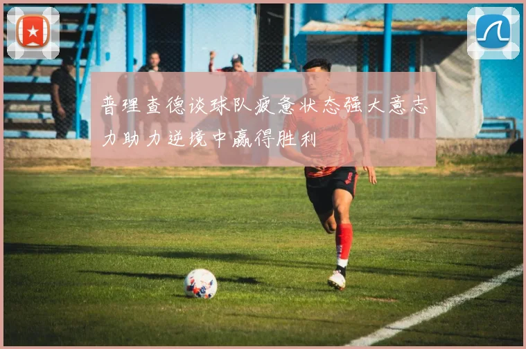 普理查德谈球队疲惫状态强大意志力助力逆境中赢得胜利